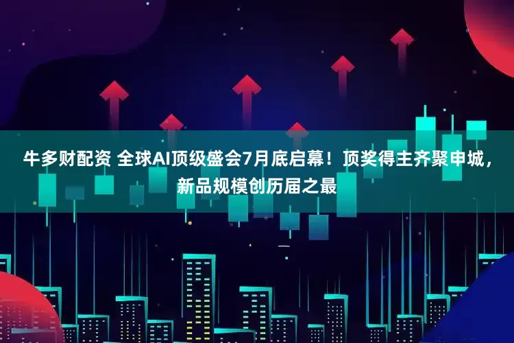 牛多财配资 全球AI顶级盛会7月底启幕！顶奖得主齐聚申城，新品规模创历届之最