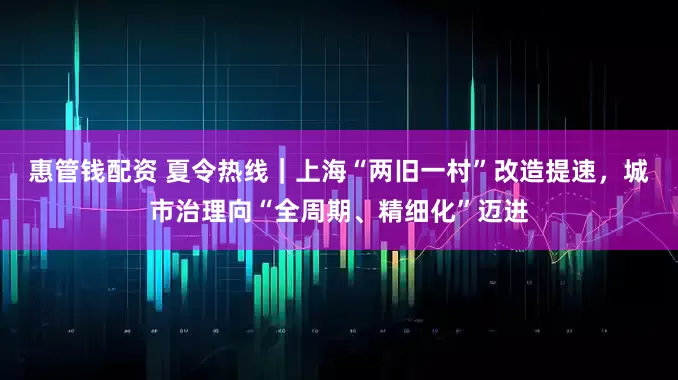 惠管钱配资 夏令热线｜上海“两旧一村”改造提速，城市治理向“全周期、精细化”迈进