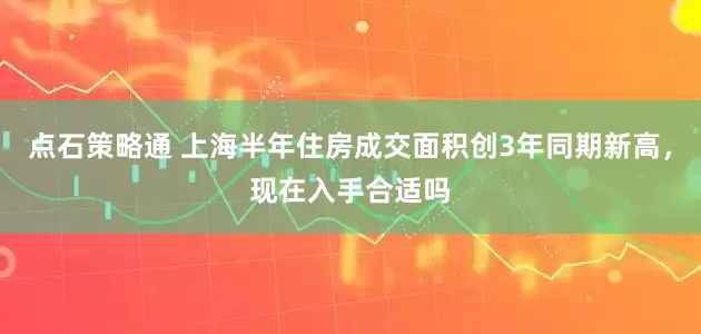 点石策略通 上海半年住房成交面积创3年同期新高，现在入手合适吗