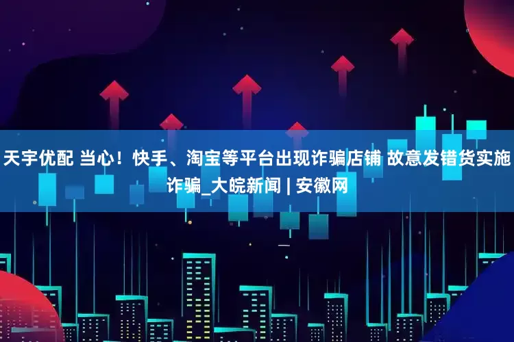 天宇优配 当心！快手、淘宝等平台出现诈骗店铺 故意发错货实施诈骗_大皖新闻 | 安徽网