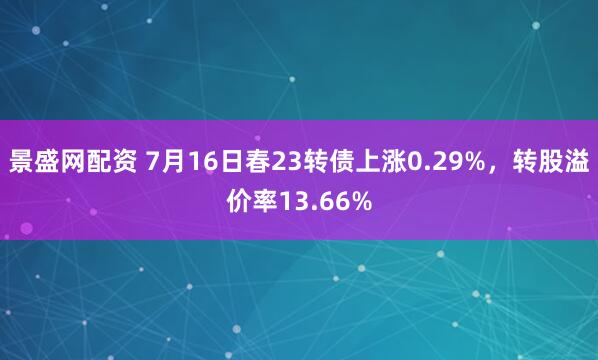 景盛网配资 7月16日春23转债上涨0.29%，转股溢价率13.66%