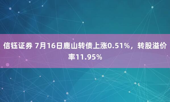 信钰证券 7月16日鹿山转债上涨0.51%，转股溢价率11.95%