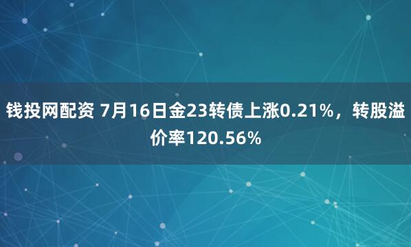 钱投网配资 7月16日金23转债上涨0.21%，转股溢价率120.56%