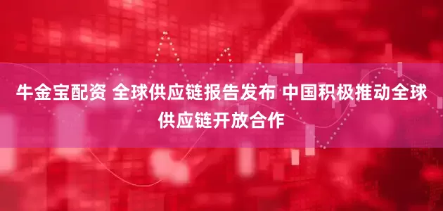 牛金宝配资 全球供应链报告发布 中国积极推动全球供应链开放合作