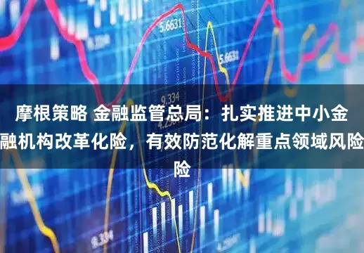 摩根策略 金融监管总局：扎实推进中小金融机构改革化险，有效防范化解重点领域风险