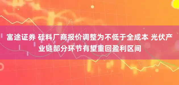 富途证券 硅料厂商报价调整为不低于全成本 光伏产业链部分环节有望重回盈利区间