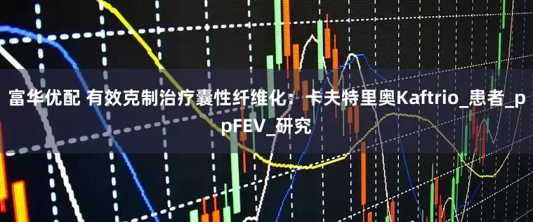 富华优配 有效克制治疗囊性纤维化：卡夫特里奥Kaftrio_患者_ppFEV_研究