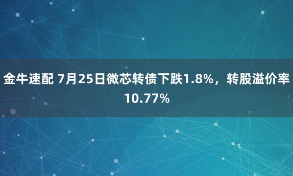金牛速配 7月25日微芯转债下跌1.8%，转股溢价率10.77%
