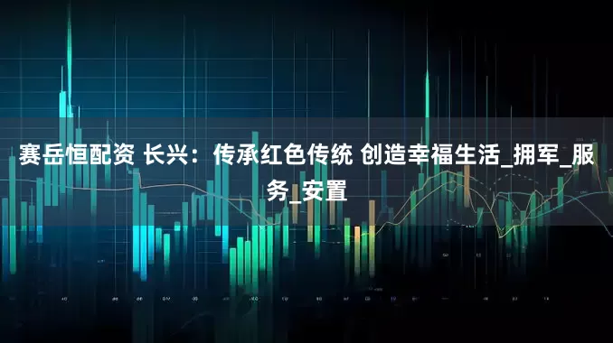 赛岳恒配资 长兴：传承红色传统 创造幸福生活_拥军_服务_安置