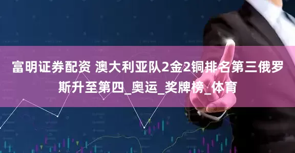 富明证券配资 澳大利亚队2金2铜排名第三俄罗斯升至第四_奥运_奖牌榜_体育