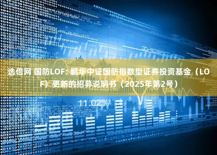 选倍网 国防LOF: 鹏华中证国防指数型证券投资基金（LOF）更新的招募说明书（2025年第2号）