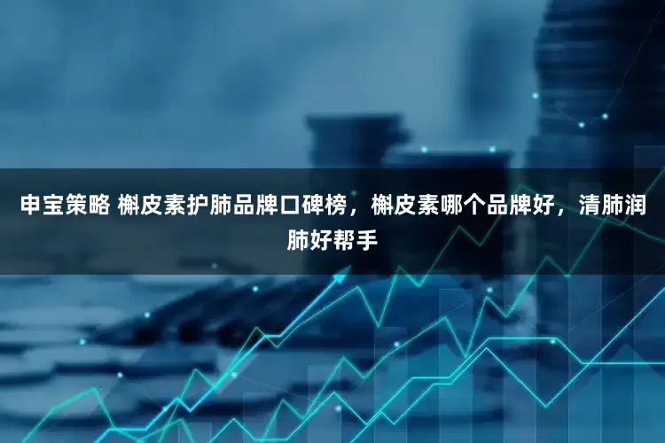 申宝策略 槲皮素护肺品牌口碑榜，槲皮素哪个品牌好，清肺润肺好帮手