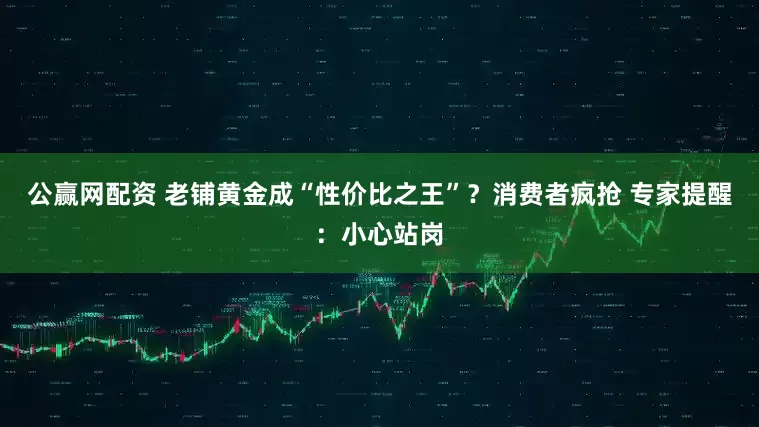 公赢网配资 老铺黄金成“性价比之王”？消费者疯抢 专家提醒：小心站岗