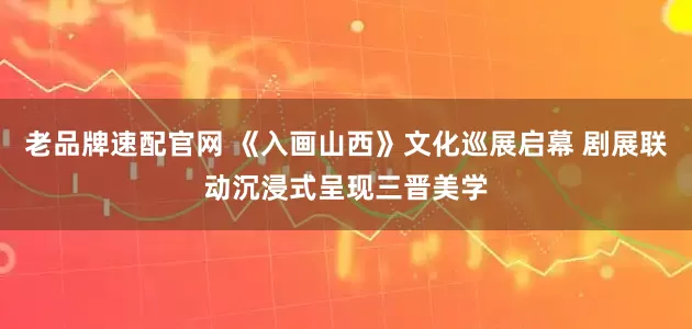 老品牌速配官网 《入画山西》文化巡展启幕 剧展联动沉浸式呈现三晋美学