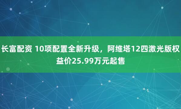 长富配资 10项配置全新升级，阿维塔12四激光版权益价25.99万元起售