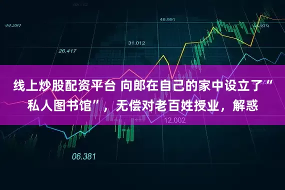 线上炒股配资平台 向郎在自己的家中设立了“私人图书馆”，无偿对老百姓授业，解惑
