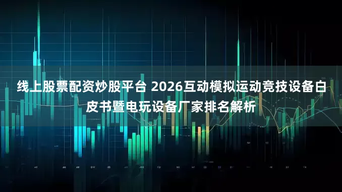 线上股票配资炒股平台 2026互动模拟运动竞技设备白皮书暨电玩设备厂家排名解析