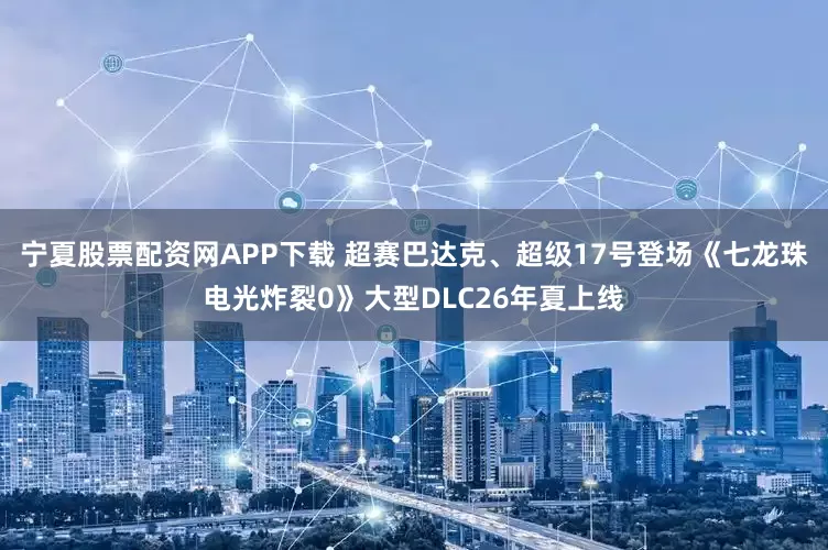 宁夏股票配资网APP下载 超赛巴达克、超级17号登场《七龙珠电光炸裂0》大型DLC26年夏上线