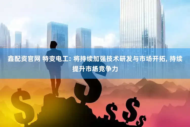 鑫配资官网 特变电工: 将持续加强技术研发与市场开拓, 持续提升市场竞争力